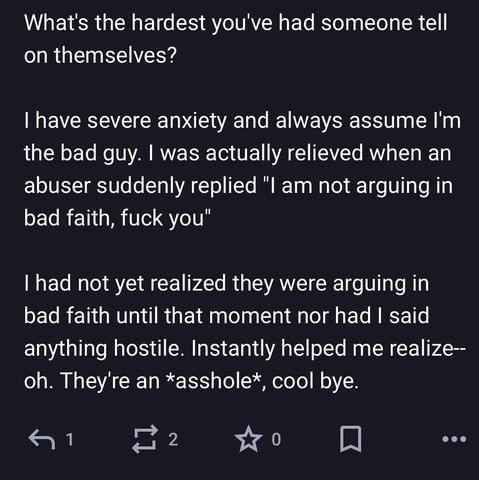 What's the hardest you've had someone tell on themselves?

| have severe anxiety and always assume I'm the bad guy. | was actually relieved when an abuser suddenly replied "l am not arguing in bad faith, fuck you"

I had not yet realized they were arguing in bad faith until that moment nor had | said anything hostile. Instantly helped me realize—- oh. They're an *asshole*, cool bye.